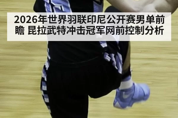 2026年世界羽联印尼公开赛男单前瞻 昆拉武特冲击冠军网前控制分析